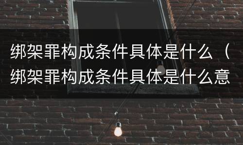 绑架罪构成条件具体是什么（绑架罪构成条件具体是什么意思）