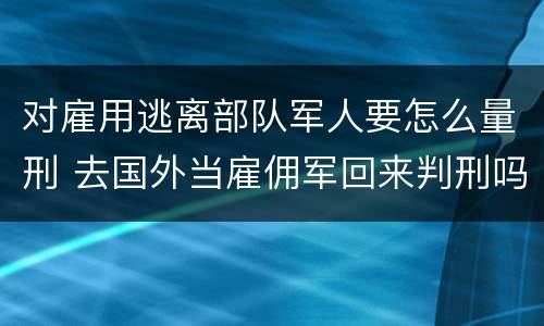 对雇用逃离部队军人要怎么量刑 去国外当雇佣军回来判刑吗