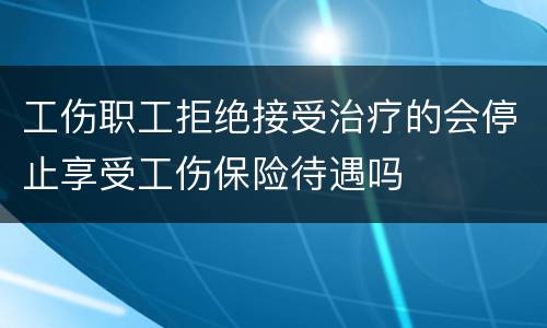 工伤职工拒绝接受治疗的会停止享受工伤保险待遇吗