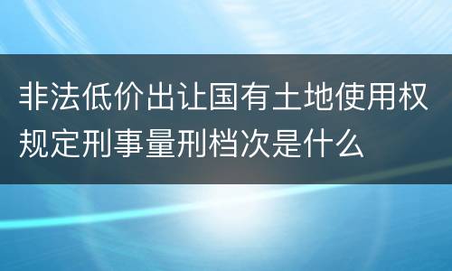 非法低价出让国有土地使用权规定刑事量刑档次是什么