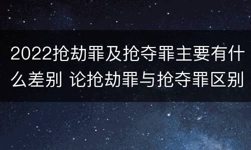 2022抢劫罪及抢夺罪主要有什么差别 论抢劫罪与抢夺罪区别