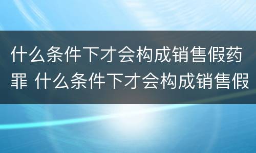 什么条件下才会构成销售假药罪 什么条件下才会构成销售假药罪呢