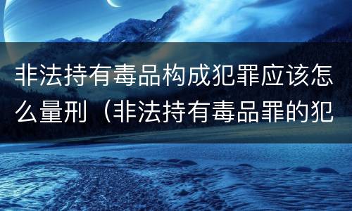 非法持有毒品构成犯罪应该怎么量刑（非法持有毒品罪的犯罪构成）