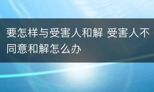 要怎样与受害人和解 受害人不同意和解怎么办