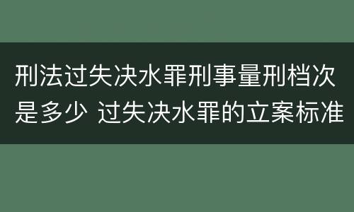 刑法过失决水罪刑事量刑档次是多少 过失决水罪的立案标准