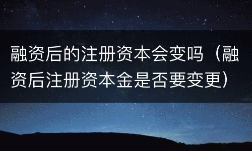 融资后的注册资本会变吗（融资后注册资本金是否要变更）
