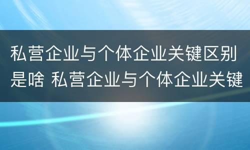 私营企业与个体企业关键区别是啥 私营企业与个体企业关键区别是啥呀