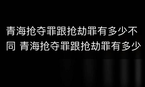 青海抢夺罪跟抢劫罪有多少不同 青海抢夺罪跟抢劫罪有多少不同呢
