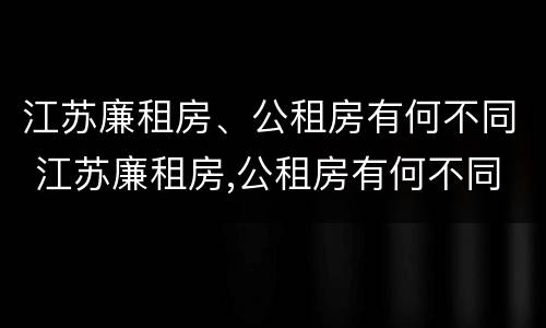 江苏廉租房、公租房有何不同 江苏廉租房,公租房有何不同之处