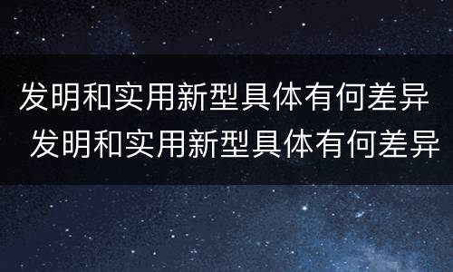 发明和实用新型具体有何差异 发明和实用新型具体有何差异呢