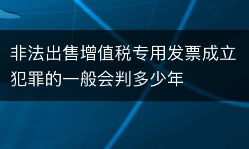 非法出售增值税专用发票成立犯罪的一般会判多少年