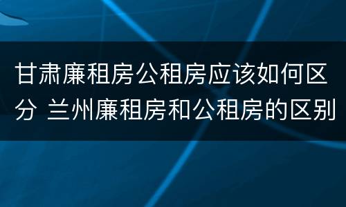 甘肃廉租房公租房应该如何区分 兰州廉租房和公租房的区别
