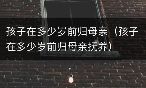 孩子在多少岁前归母亲（孩子在多少岁前归母亲抚养）