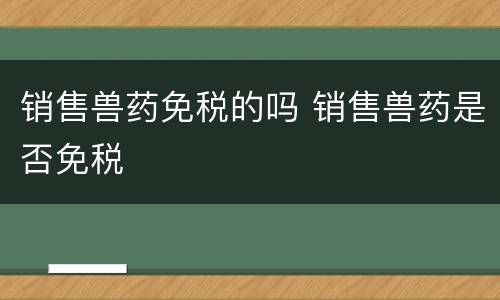 销售兽药免税的吗 销售兽药是否免税
