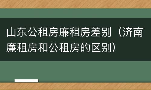 山东公租房廉租房差别（济南廉租房和公租房的区别）