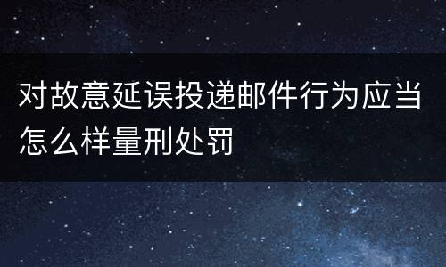 对故意延误投递邮件行为应当怎么样量刑处罚