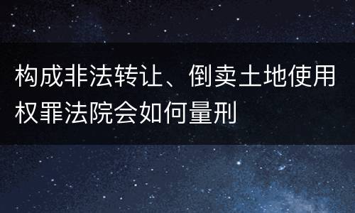 构成非法转让、倒卖土地使用权罪法院会如何量刑