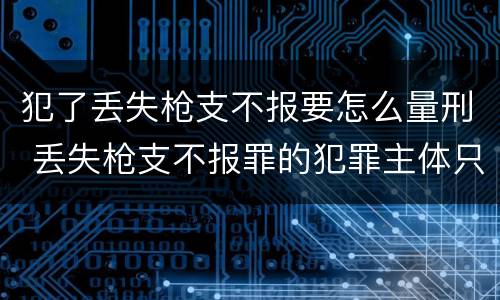 犯了丢失枪支不报要怎么量刑 丢失枪支不报罪的犯罪主体只能是什么