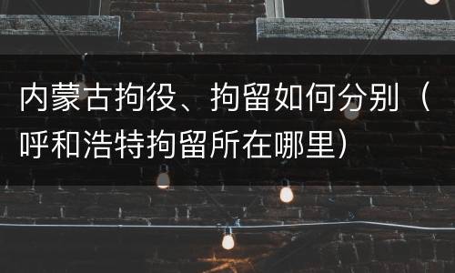 内蒙古拘役、拘留如何分别（呼和浩特拘留所在哪里）