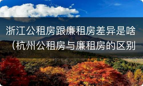 浙江公租房跟廉租房差异是啥（杭州公租房与廉租房的区别）