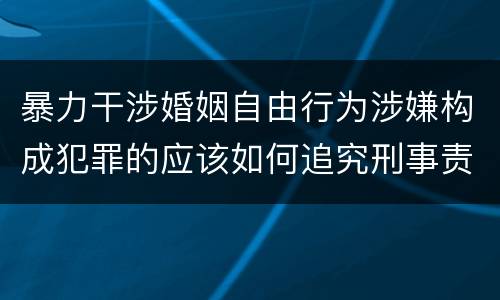 暴力干涉婚姻自由行为涉嫌构成犯罪的应该如何追究刑事责任