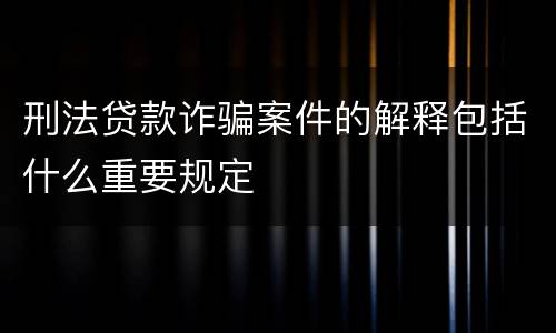 刑法贷款诈骗案件的解释包括什么重要规定
