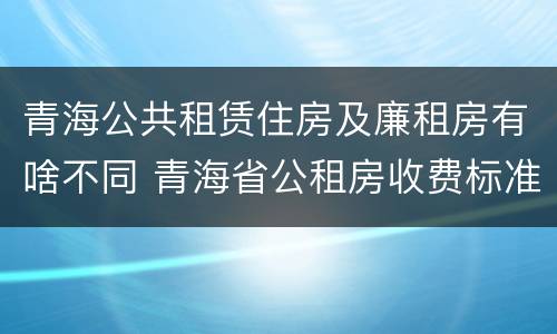 青海公共租赁住房及廉租房有啥不同 青海省公租房收费标准