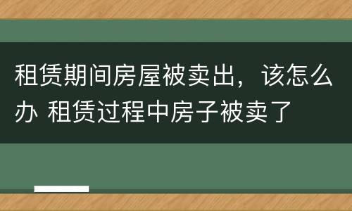 租赁期间房屋被卖出，该怎么办 租赁过程中房子被卖了