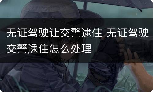 无证驾驶让交警逮住 无证驾驶交警逮住怎么处理