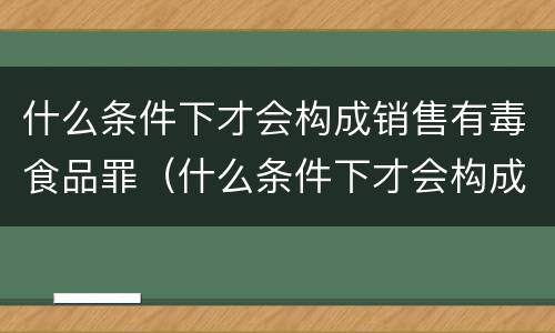 什么条件下才会构成销售有毒食品罪（什么条件下才会构成销售有毒食品罪行）