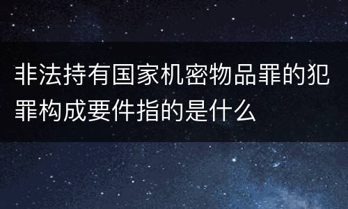 非法持有国家机密物品罪的犯罪构成要件指的是什么
