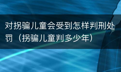 对拐骗儿童会受到怎样判刑处罚（拐骗儿童判多少年）