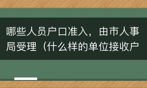 哪些人员户口准入，由市人事局受理（什么样的单位接收户口）