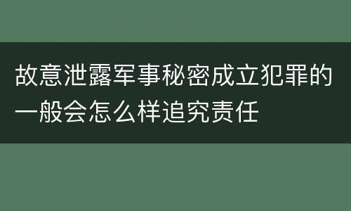 故意泄露军事秘密成立犯罪的一般会怎么样追究责任