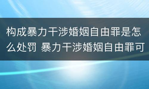 构成暴力干涉婚姻自由罪是怎么处罚 暴力干涉婚姻自由罪可以刑事和解吗