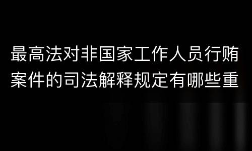 最高法对非国家工作人员行贿案件的司法解释规定有哪些重要内容