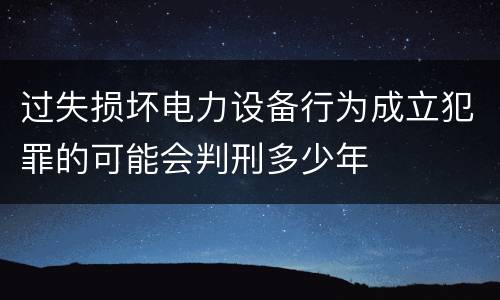 过失损坏电力设备行为成立犯罪的可能会判刑多少年