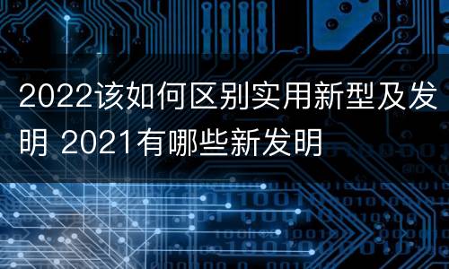 2022该如何区别实用新型及发明 2021有哪些新发明