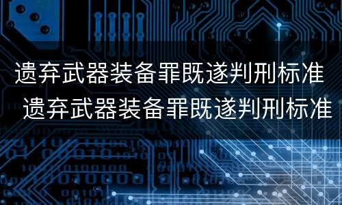 遗弃武器装备罪既遂判刑标准 遗弃武器装备罪既遂判刑标准是什么