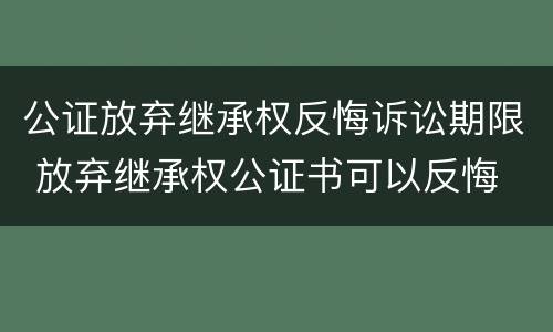 公证放弃继承权反悔诉讼期限 放弃继承权公证书可以反悔