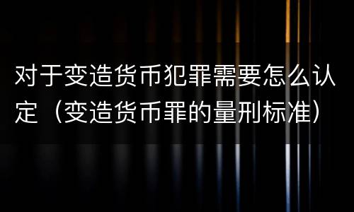 对于变造货币犯罪需要怎么认定（变造货币罪的量刑标准）