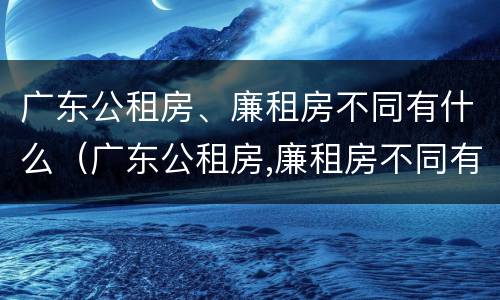 广东公租房、廉租房不同有什么（广东公租房,廉租房不同有什么区别）
