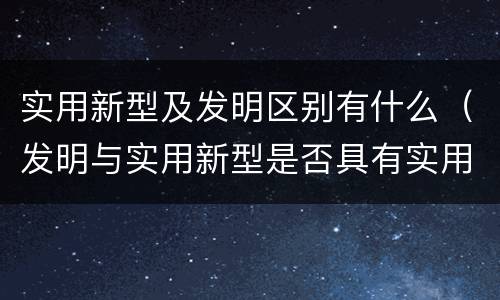 实用新型及发明区别有什么（发明与实用新型是否具有实用性）
