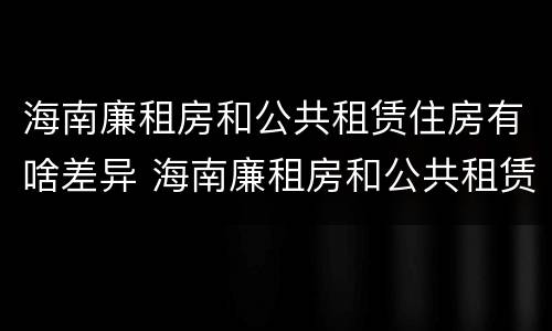 海南廉租房和公共租赁住房有啥差异 海南廉租房和公共租赁住房有啥差异嘛