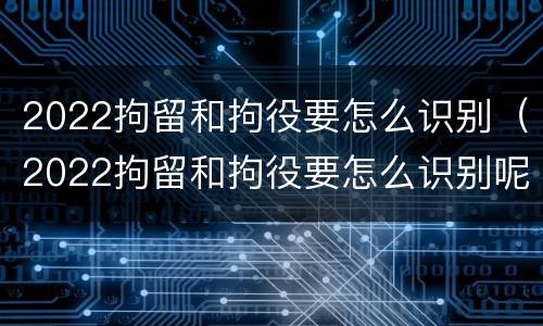 2022拘留和拘役要怎么识别（2022拘留和拘役要怎么识别呢）