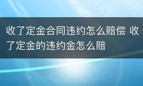 收了定金合同违约怎么赔偿 收了定金的违约金怎么赔
