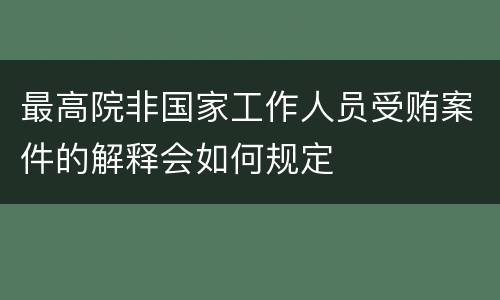 最高院非国家工作人员受贿案件的解释会如何规定
