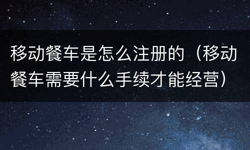 移动餐车是怎么注册的（移动餐车需要什么手续才能经营）
