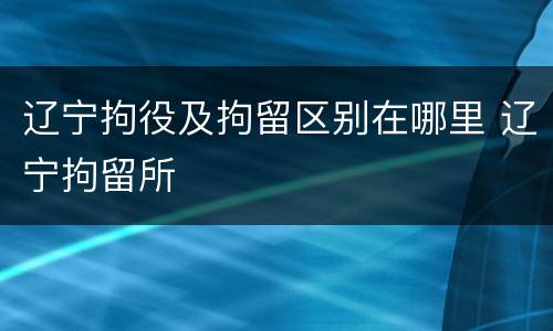 辽宁拘役及拘留区别在哪里 辽宁拘留所
