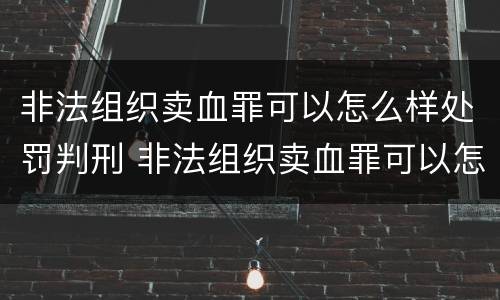 非法组织卖血罪可以怎么样处罚判刑 非法组织卖血罪可以怎么样处罚判刑吗